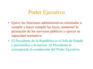 Poder EjecutivoEjerce las funciones administrativas orientadas a cumplir y hacer cumplir las leyes; mantener la prestación de los servicios públicos y ejercer su capacidad normativa.El Presidente de la República es el Jefe de Estado y personifica a la nación. Al Presidente le corresponde la conducción del Poder Ejecutivo.
