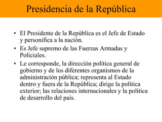 Presidencia de la RepúblicaEl Presidente de la República es el Jefe de Estado y personifica a la nación.Es Jefe supremo de las Fuerzas Armadas y Policiales.Le corresponde, la dirección política general de gobierno y de los diferentes organismos de la administración pública; representa al Estado dentro y fuera de la República; dirige la política exterior; las relaciones internacionales y la política de desarrollo del país.