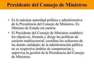 Presidente del Consejo de MinistrosEs la máxima autoridad política y administrativa de la Presidencia del Consejo de Ministros. Es Ministro de Estado sin cartera.El Presidente del Consejo de Ministros establece los objetivos, formula y dirige las políticas de carácter multisectorial, coordina los esfuerzos de las demás entidades de la administración pública en su respectivo ámbito de competencias y supervisa la gestión de la Presidencia del Consejo de Ministros.