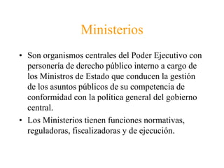MinisteriosSon organismos centrales del Poder Ejecutivo con personería de derecho público interno a cargo de los Ministros de Estado que conducen la gestión de los asuntos públicos de su competencia de conformidad con la política general del gobierno central.Los Ministerios tienen funciones normativas, reguladoras, fiscalizadoras y de ejecución.