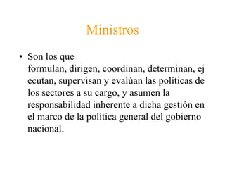 MinistrosSon los que formulan, dirigen, coordinan, determinan, ejecutan, supervisan y evalúan las políticas de los sectores a su cargo, y asumen la responsabilidad inherente a dicha gestión en el marco de la política general del gobierno nacional. 
