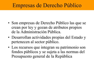 Empresas de Derecho PúblicoSon empresas de Derecho Público las que se crean por ley y gozan de atributos propios de la Administración Pública.Desarrollan actividades propias del Estado y pertenecen al sector público.Los recursos que integran su patrimonio son fondos públicos y se sujeta a las normas del Presupuesto general de la República