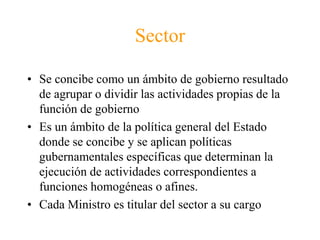 SectorSe concibe como un ámbito de gobierno resultado de agrupar o dividir las actividades propias de la función de gobiernoEs un ámbito de la política general del Estado donde se concibe y se aplican políticas gubernamentales específicas que determinan la ejecución de actividades correspondientes a funciones homogéneas o afines. Cada Ministro es titular del sector a su cargo