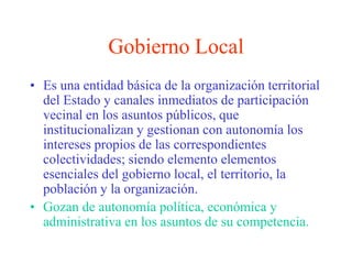 Gobierno LocalEs una entidad básica de la organización territorial del Estado y canales inmediatos de participación vecinal en los asuntos públicos, que institucionalizan y gestionan con autonomía los intereses propios de las correspondientes colectividades; siendo elemento elementos esenciales del gobierno local, el territorio, la población y la organización.Gozan de autonomía política, económica y administrativa en los asuntos de su competencia.