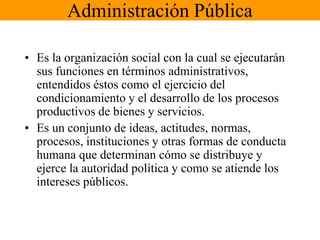 Administración PúblicaEs la organización social con la cual se ejecutarán sus funciones en términos administrativos, entendidos éstos como el ejercicio del condicionamiento y el desarrollo de los procesos productivos de bienes y servicios.Es un conjunto de ideas, actitudes, normas, procesos, instituciones y otras formas de conducta humana que determinan cómo se distribuye y ejerce la autoridad política y como se atiende los intereses públicos.