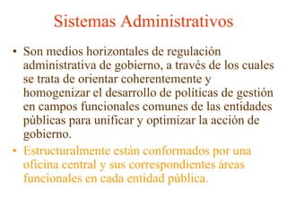 Sistemas AdministrativosSon medios horizontales de regulación administrativa de gobierno, a través de los cuales se trata de orientar coherentemente y homogenizar el desarrollo de políticas de gestión en campos funcionales comunes de las entidades públicas para unificar y optimizar la acción de gobierno. Estructuralmente están conformados por una oficina central y sus correspondientes áreas funcionales en cada entidad pública.