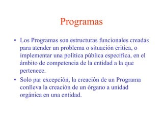 ProgramasLos Programas son estructuras funcionales creadas para atender un problema o situación critica, o implementar una política pública especifica, en el ámbito de competencia de la entidad a la que pertenece. Solo par excepción, la creación de un Programa conlleva la creación de un órgano a unidad orgánica en una entidad.