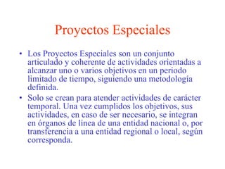 Proyectos EspecialesLos Proyectos Especiales son un conjunto articulado y coherente de actividades orientadas a alcanzar uno o varios objetivos en un periodo limitado de tiempo, siguiendo una metodología definida. Solo se crean para atender actividades de carácter temporal. Una vez cumplidos los objetivos, sus actividades, en caso de ser necesario, se integran en órganos de línea de una entidad nacional o, por transferencia a una entidad regional o local, según corresponda.
