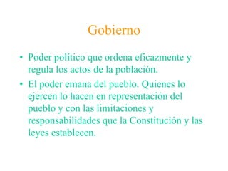 GobiernoPoder político que ordena eficazmente y regula los actos de la población.El poder emana del pueblo. Quienes lo ejercen lo hacen en representación del pueblo y con las limitaciones y responsabilidades que la Constitución y las leyes establecen.