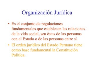 Organización JurídicaEs el conjunto de regulaciones fundamentales que establecen las relaciones de la vida social, sea éstas de las personas con el Estado o de las personas entre sí.El orden jurídico del Estado Peruano tiene como base fundamental la Constitución Política.