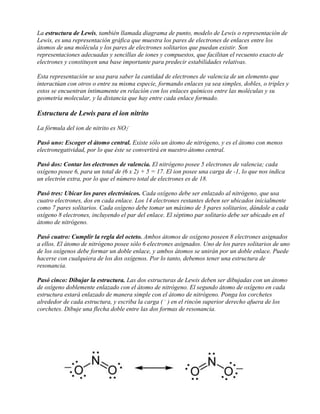 La estructura de Lewis, también llamada diagrama de punto, modelo de Lewis o representación de
Lewis, es una representación gráfica que muestra los pares de electrones de enlaces entre los
átomos de una molécula y los pares de electrones solitarios que puedan existir. Son
representaciones adecuadas y sencillas de iones y compuestos, que facilitan el recuento exacto de
electrones y constituyen una base importante para predecir estabilidades relativas.
Esta representación se usa para saber la cantidad de electrones de valencia de un elemento que
interactúan con otros o entre su misma especie, formando enlaces ya sea simples, dobles, o triples y
estos se encuentran íntimamente en relación con los enlaces químicos entre las moléculas y su
geometría molecular, y la distancia que hay entre cada enlace formado.
Estructura de Lewis para el ion nitrito
La fórmula del ion de nitrito es NO2
-
Pasó uno: Escoger el átomo central. Existe sólo un átomo de nitrógeno, y es el átomo con menos
electronegatividad, por lo que éste se convertirá en nuestro átomo central.
Pasó dos: Contar los electrones de valencia. El nitrógeno posee 5 electrones de valencia; cada
oxígeno posee 6, para un total de (6 x 2) + 5 = 17. El ion posee una carga de -1, lo que nos indica
un electrón extra, por lo que el número total de electrones es de 18.
Pasó tres: Ubicar los pares electrónicos. Cada oxígeno debe ser enlazado al nitrógeno, que usa
cuatro electrones, dos en cada enlace. Los 14 electrones restantes deben ser ubicados inicialmente
como 7 pares solitarios. Cada oxígeno debe tomar un máximo de 3 pares solitarios, dándole a cada
oxígeno 8 electrones, incluyendo el par del enlace. El séptimo par solitario debe ser ubicado en el
átomo de nitrógeno.
Pasó cuatro: Cumplir la regla del octeto. Ambos átomos de oxígeno poseen 8 electrones asignados
a ellos. El átomo de nitrógeno posee sólo 6 electrones asignados. Uno de los pares solitarios de uno
de los oxígenos debe formar un doble enlace, y ambos átomos se unirán por un doble enlace. Puede
hacerse con cualquiera de los dos oxígenos. Por lo tanto, debemos tener una estructura de
resonancia.
Pasó cinco: Dibujar la estructura. Las dos estructuras de Lewis deben ser dibujadas con un átomo
de oxígeno doblemente enlazado con el átomo de nitrógeno. El segundo átomo de oxígeno en cada
estructura estará enlazado de manera simple con el átomo de nitrógeno. Ponga los corchetes
alrededor de cada estructura, y escriba la carga ( -
) en el rincón superior derecho afuera de los
corchetes. Dibuje una flecha doble entre las dos formas de resonancia.
 