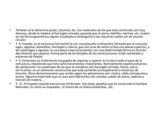 • También se le denomina poste, columna, etc. Los materiales de los que está construido son muy
diversos, desde la madera al hormigón armado, pasando por el acero, ladrillos, mármol, etc. Suelen
ser de forma geométrica regular (cuadrada o rectangular) y las columnas suelen ser de sección
circular.
• • 8. Forjado: es la estructura horizontal (o con una pequeña inclinación), formada por el conjunto
vigas, viguetas, bovedillas, hormigón y solería, que nos sirve de techo (si hay una planta superior), y
de suelo.Vigas y viguetas: es una pieza o barra horizontal, con una determinada forma en función
del esfuerzo que soporta. Forma parte de los forjados de las construcciones. Están sometidas a
esfuerzos de flexión.
• • 9. Cimientos: es el elemento encargado de soportar y repartir en la tierra todo el paso de la
estructura, impidiendo que ésta sufra movimientos importantes. Normalmente soporta esfuerzos
de compresión. los materiales de los que se compone son hormigón armado, hierro, acero,
etc.Tirantes: es un elemento constructivo que está sometido principalmente a esfuerzos de
tracción. Otras denominaciones que recibe según las aplicaciones son: riostra, cable, tornapunta y
tensor. Algunos materiales que se usan para fabricarlos son cuerdas, cables de acero, cadenas y
listones de madera...
• • 11. Principales tiposde estructuras Artificiales: Son todas aquellas que ha construido el hombre
Naturales: Es como un esqueleto , el tronco de un árbol estalactitas , etc.
 