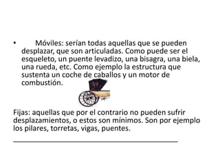 • Móviles: serían todas aquellas que se pueden
desplazar, que son articuladas. Como puede ser el
esqueleto, un puente levadizo, una bisagra, una biela,
una rueda, etc. Como ejemplo la estructura que
sustenta un coche de caballos y un motor de
combustión.
Fijas: aquellas que por el contrario no pueden sufrir
desplazamientos, o estos son mínimos. Son por ejemplo
los pilares, torretas, vigas, puentes.
________________________________________
 