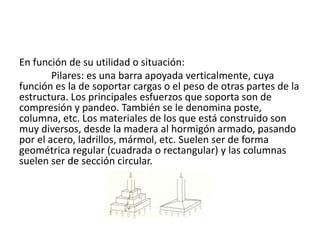 En función de su utilidad o situación:
Pilares: es una barra apoyada verticalmente, cuya
función es la de soportar cargas o el peso de otras partes de la
estructura. Los principales esfuerzos que soporta son de
compresión y pandeo. También se le denomina poste,
columna, etc. Los materiales de los que está construido son
muy diversos, desde la madera al hormigón armado, pasando
por el acero, ladrillos, mármol, etc. Suelen ser de forma
geométrica regular (cuadrada o rectangular) y las columnas
suelen ser de sección circular.
 