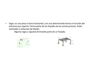 • Vigas: es una pieza o barra horizontal, con una determinada forma en función del
esfuerzo que soporta. Forma parte de los forjados de las construcciones. Están
sometidas a esfuerzos de flexión.
Algunas vigas y viguetas formando parte de un forjado.
 