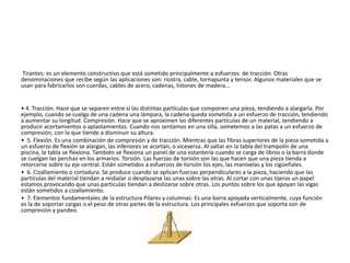 Tirantes: es un elemento constructivo que está sometido principalmente a esfuerzos de tracción. Otras
denominaciones que recibe según las aplicaciones son: riostra, cable, tornapunta y tensor. Algunos materiales que se
usan para fabricarlos son cuerdas, cables de acero, cadenas, listones de madera...
• 4. Tracción. Hace que se separen entre sí las distintas partículas que componen una pieza, tendiendo a alargarla. Por
ejemplo, cuando se cuelga de una cadena una lámpara, la cadena queda sometida a un esfuerzo de tracción, tendiendo
a aumentar su longitud. Compresión. Hace que se aproximen las diferentes partículas de un material, tendiendo a
producir acortamientos o aplastamientos. Cuando nos sentamos en una silla, sometemos a las patas a un esfuerzo de
compresión, con lo que tiende a disminuir su altura.
• 5. Flexión. Es una combinación de compresión y de tracción. Mientras que las fibras superiores de la pieza sometida a
un esfuerzo de flexión se alargan, las inferiores se acortan, o viceversa. Al saltar en la tabla del trampolín de una
piscina, la tabla se flexiona. También se flexiona un panel de una estantería cuando se carga de libros o la barra donde
se cuelgan las perchas en los armarios. Torsión. Las fuerzas de torsión son las que hacen que una pieza tienda a
retorcerse sobre su eje central. Están sometidos a esfuerzos de torsión los ejes, las manivelas y los cigüeñales.
• 6. Cizallamiento o cortadura. Se produce cuando se aplican fuerzas perpendiculares a la pieza, haciendo que las
partículas del material tiendan a resbalar o desplazarse las unas sobre las otras. Al cortar con unas tijeras un papel
estamos provocando que unas partículas tiendan a deslizarse sobre otras. Los puntos sobre los que apoyan las vigas
están sometidos a cizallamiento.
• 7. Elementos fundamentales de la estructura Pilares y columnas: Es una barra apoyada verticalmente, cuya función
es la de soportar cargas o el peso de otras partes de la estructura. Los principales esfuerzos que soporta son de
compresión y pandeo.
 