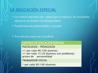 LA EDUCACIÓN ESPECIAL
• Los centros especiales son: centros que se dedican a las necesidades
educativas de alumnos con discapacidades.
• Pueden tener un carácter público o privado.
• Este debe de contar con la ayuda de:
CENTROS DE EDUCACIÓN ESPECIAL
PSICÓLOGOS / PEDAGOGOS
1 por cada 90/100 alumnos
1 por cada 15/20 alumnos con problemas
graves de personalidad
TRABAJADOR SOCIAL
1 por cada 90/100 alumnos
 