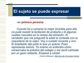 El sujeto se puede expresar

    -en primera persona

    Cuando fui a comprar la mejor bicicleta para ella
no pude resistir la tentación de probarla y di algunas
vueltas casuales en la rampa del almacén. Al
vendedor que me preguntó la edad le contesté con la
coquetería de la vejez: Voy a cumplir noventa y uno.
El empleado dijo justo lo que yo quería: Pues
representa menos. Yo mismo no entendía cómo
conservaba la práctica del colegio y me sentí colmado
por un gozo radiante. Empecé a cantar.
                      (García Márquez, Memoria de mis putas tristes).
 