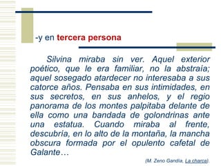 -y en tercera persona

     Silvina miraba sin ver. Aquel exterior
poético, que le era familiar, no la abstraía;
aquel sosegado atardecer no interesaba a sus
catorce años. Pensaba en sus intimidades, en
sus secretos, en sus anhelos, y el regio
panorama de los montes palpitaba delante de
ella como una bandada de golondrinas ante
una estatua. Cuando miraba al frente,
descubría, en lo alto de la montaña, la mancha
obscura formada por el opulento cafetal de
Galante…
                             (M. Zeno Gandía, La charca).
 