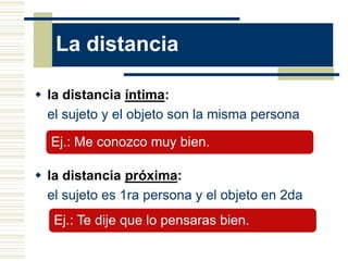 La distancia

 la distancia íntima:
  el sujeto y el objeto son la misma persona

  Ej.: Me conozco muy bien.

 la distancia próxima:
  el sujeto es 1ra persona y el objeto en 2da
   Ej.: Te dije que lo pensaras bien.
 