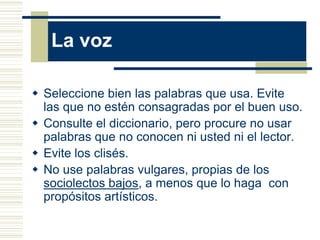 La voz

 Seleccione bien las palabras que usa. Evite
  las que no estén consagradas por el buen uso.
 Consulte el diccionario, pero procure no usar
  palabras que no conocen ni usted ni el lector.
 Evite los clisés.
 No use palabras vulgares, propias de los
  sociolectos bajos, a menos que lo haga con
  propósitos artísticos.
 