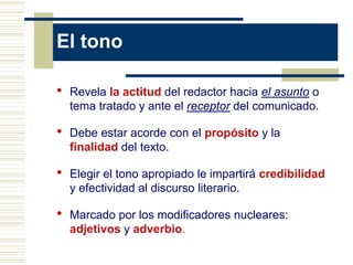El tono

•   Revela la actitud del redactor hacia el asunto o
    tema tratado y ante el receptor del comunicado.

•   Debe estar acorde con el propósito y la
    finalidad del texto.

•   Elegir el tono apropiado le impartirá credibilidad
    y efectividad al discurso literario.

•   Marcado por los modificadores nucleares:
    adjetivos y adverbio.
 
