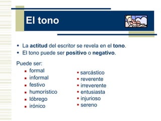 El tono

 La actitud del escritor se revela en el tono.
 El tono puede ser positivo o negativo.
Puede ser:
   formal
                          sarcástico
   informal              reverente
   festivo               irreverente
   humorístico           entusiasta
   lóbrego               injurioso
   irónico               sereno
 