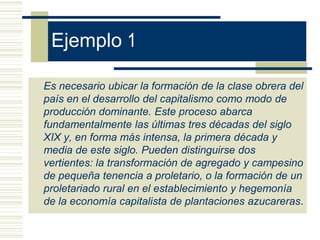 Ejemplo 1

Es necesario ubicar la formación de la clase obrera del
país en el desarrollo del capitalismo como modo de
producción dominante. Este proceso abarca
fundamentalmente las últimas tres décadas del siglo
XIX y, en forma más intensa, la primera década y
media de este siglo. Pueden distinguirse dos
vertientes: la transformación de agregado y campesino
de pequeña tenencia a proletario, o la formación de un
proletariado rural en el establecimiento y hegemonía
de la economía capitalista de plantaciones azucareras.
 