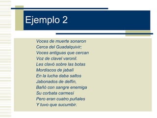 Ejemplo 2

  Voces de muerte sonaron
  Cerca del Guadalquivir;
  Voces antiguas que cercan
  Voz de clavel varonil.
  Les clavó sobre las botas
  Mordiscos de jabalí
  En la lucha daba saltos
  Jabonados de delfín,
  Bañó con sangre enemiga
  Su corbata carmesí
  Pero eran cuatro puñales
  Y tuvo que sucumbir.
 
