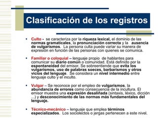 Clasificación de los registros
 Culto - se caracteriza por la riqueza lexical, el dominio de las
  normas gramaticales, la pronunciación correcta y la ausencia
  de vulgarismos. La persona culta puede variar su manera de
  expresión en función de las personas con quienes se comunica.

 Familiar o coloquial – lenguaje propio de hablantes para
  comunicar su diario común o comunidad. Está definido por la
  espontaneidad del emisor. Se sobreentiende que evita los
  vulgarismos, uso de palabras soeces, barbarismos y otros
  vicios del lenguaje. Se considera un nivel intermedio entre
  lenguaje culto y el inculto.

 Vulgar – Se reconoce por el empleo de vulgarismos, la
  abundancia de errores como consecuencia de la incultura. El
  emisor muestra una expresión desaliñada (sintaxis, léxico, dicción
  ...) y desconocimiento de las normas más fundamentales del
  lenguaje.

 Técnico-mecánico – lenguaje que emplea términos
  especializados. Los sociolectos o jergas pertenecen a este nivel.
 