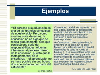 Ejemplos

“ El derecho a la educación es       -“La madre, bródel, no hay más ná –
una de las grandes conquistas        dijo Eddie, alzando la caneca para
                                     auténtico brindis de bohemio. Las
de nuestro siglo. Pero como          pestañas subieron y bajaron y
muchos otros derechos, la            volvieron a subir en húmedo e
educación no es algo que se          hirsuto push–up.
reciba gratuitamente, sino que       -A Cambucha, como quien dice, la
conlleva una serie de                encontré en la calle. En la calle
responsabilidades. Algunas           México, por si las dudas. La fila del
inherentes al proceso mismo          desempleo le daba la vuelta al
de la educación, puesto que la       bloque. […] La colé polque tenía una
                                     mata de pelo preciosa y parecía una
meta primordial de la                misma vilgen de estampita con la
enseñanza – el aprendizaje- no       cara lavá, sin ná de esos emplastes
se hace posible sin una buena        que se ponen las mujeres cuando
dosis de esfuerzo por parte del      quieren mangal bien a uno...”
estudiante.”
                                                     A. L. Vega y C. Lugo Filippi
                    E. M de Hostos
 