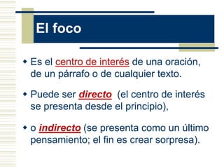 El foco

 Es el centro de interés de una oración,
  de un párrafo o de cualquier texto.

 Puede ser directo (el centro de interés
  se presenta desde el principio),

 o indirecto (se presenta como un último
  pensamiento; el fin es crear sorpresa).
 