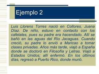 Ejemplo 2

Luis Llorens Torres nació en Collores, Juana
Díaz. De niño, estuvo en contacto con los
cafetales, pues su padre era hacendado. Allí se
bañó en las aguas del Río Jacaguas. Cuando
creció, su padre lo envió a Maricao a tomar
clases privadas. Años más tarde, viajó a España
donde se doctoró en Filosofía y Letras. Viajó a
Estados Unidos; allí enfermó. En los últimos
días, regresó a Puerto Rico, donde murió.
 