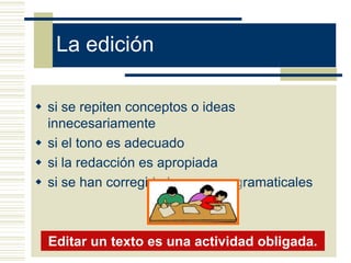 La edición

 si se repiten conceptos o ideas
  innecesariamente
 si el tono es adecuado
 si la redacción es apropiada
 si se han corregido los errores gramaticales



  Editar un texto es una actividad obligada.
 