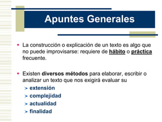 Apuntes Generales

 La construcción o explicación de un texto es algo que
  no puede improvisarse: requiere de hábito o práctica
  frecuente.

 Existen diversos métodos para elaborar, escribir o
  analizar un texto que nos exigirá evaluar su
     extensión
     complejidad
     actualidad
     finalidad
 