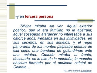 -y en tercera persona
Silvina miraba sin ver. Aquel exterior
poético, que le era familiar, no la abstraía;
aquel sosegado atardecer no interesaba a sus
catorce años. Pensaba en sus intimidades, en
sus secretos, en sus anhelos, y el regio
panorama de los montes palpitaba delante de
ella como una bandada de golondrinas ante
una estatua. Cuando miraba al frente,
descubría, en lo alto de la montaña, la mancha
obscura formada por el opulento cafetal de
Galante…
(M. Zeno Gandía, La charca).
 