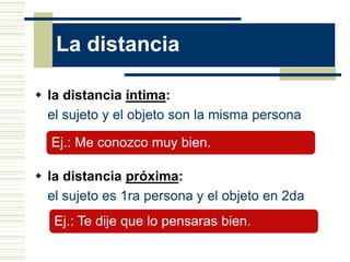 La distancia
 la distancia íntima:
el sujeto y el objeto son la misma persona
 la distancia próxima:
el sujeto es 1ra persona y el objeto en 2da
Ej.: Me conozco muy bien.
Ej.: Te dije que lo pensaras bien.
 