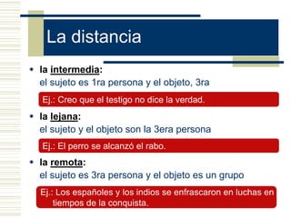 La distancia
 la intermedia:
el sujeto es 1ra persona y el objeto, 3ra
 la lejana:
el sujeto y el objeto son la 3era persona
 la remota:
el sujeto es 3ra persona y el objeto es un grupo
Ej.: El perro se alcanzó el rabo.
Ej.: Creo que el testigo no dice la verdad.
Ej.: Los españoles y los indios se enfrascaron en luchas en
tiempos de la conquista.
 