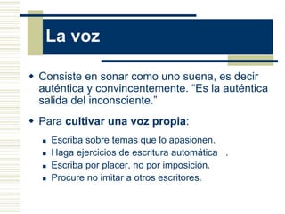 La voz
 Consiste en sonar como uno suena, es decir
auténtica y convincentemente. “Es la auténtica
salida del inconsciente.”
 Para cultivar una voz propia:
 Escriba sobre temas que lo apasionen.
 Haga ejercicios de escritura automática .
 Escriba por placer, no por imposición.
 Procure no imitar a otros escritores.
 