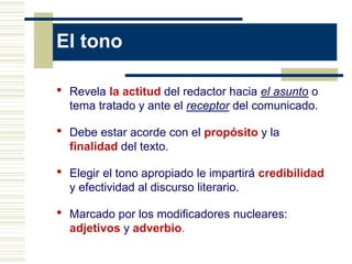 El tono
• Revela la actitud del redactor hacia el asunto o
tema tratado y ante el receptor del comunicado.
• Debe estar acorde con el propósito y la
finalidad del texto.
• Elegir el tono apropiado le impartirá credibilidad
y efectividad al discurso literario.
• Marcado por los modificadores nucleares:
adjetivos y adverbio.
 