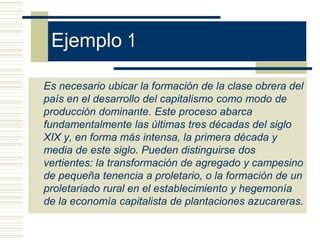 Ejemplo 1
Es necesario ubicar la formación de la clase obrera del
país en el desarrollo del capitalismo como modo de
producción dominante. Este proceso abarca
fundamentalmente las últimas tres décadas del siglo
XIX y, en forma más intensa, la primera década y
media de este siglo. Pueden distinguirse dos
vertientes: la transformación de agregado y campesino
de pequeña tenencia a proletario, o la formación de un
proletariado rural en el establecimiento y hegemonía
de la economía capitalista de plantaciones azucareras.
 