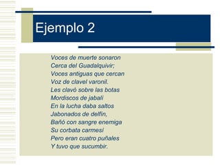 Ejemplo 2
Voces de muerte sonaron
Cerca del Guadalquivir;
Voces antiguas que cercan
Voz de clavel varonil.
Les clavó sobre las botas
Mordiscos de jabalí
En la lucha daba saltos
Jabonados de delfín,
Bañó con sangre enemiga
Su corbata carmesí
Pero eran cuatro puñales
Y tuvo que sucumbir.
 