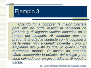 Ejemplo 3
Cuando fui a comprar la mejor bicicleta
para ella no pude resistir la tentación de
probarla y di algunas vueltas casuales en la
rampa del almacén. Al vendedor que me
preguntó la edad le contesté con la coquetería
de la vejez: Voy a cumplir noventa y uno. El
empleado dijo justo lo que yo quería: Pues
representa menos. Yo mismo no entendía
cómo conservaba la práctica del colegio y me
sentí colmado por un gozo radiante. Empecé a
cantar.
(G. García Márquez, Memoria de mis putas tristes).
 