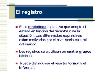El registro
 Es la modalidad expresiva que adopta el
emisor en función del receptor o de la
situación. Las diferencias expresivas
están motivadas por el nivel socio-cultural
del emisor.
 Los registros se clasifican en cuatro grupos
básicos.
 Puede distinguirse el registro formal y el
informal.
 
