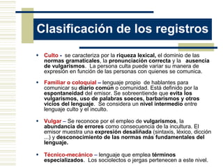 Clasificación de los registros
 Culto - se caracteriza por la riqueza lexical, el dominio de las
normas gramaticales, la pronunciación correcta y la ausencia
de vulgarismos. La persona culta puede variar su manera de
expresión en función de las personas con quienes se comunica.
 Familiar o coloquial – lenguaje propio de hablantes para
comunicar su diario común o comunidad. Está definido por la
espontaneidad del emisor. Se sobreentiende que evita los
vulgarismos, uso de palabras soeces, barbarismos y otros
vicios del lenguaje. Se considera un nivel intermedio entre
lenguaje culto y el inculto.
 Vulgar – Se reconoce por el empleo de vulgarismos, la
abundancia de errores como consecuencia de la incultura. El
emisor muestra una expresión desaliñada (sintaxis, léxico, dicción
...) y desconocimiento de las normas más fundamentales del
lenguaje.
 Técnico-mecánico – lenguaje que emplea términos
especializados. Los sociolectos o jergas pertenecen a este nivel.
 