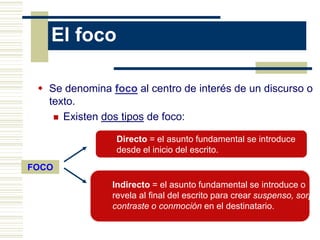 El foco
 Se denomina foco al centro de interés de un discurso o
texto.
 Existen dos tipos de foco:
FOCO
Directo = el asunto fundamental se introduce
desde el inicio del escrito.
Indirecto = el asunto fundamental se introduce o
revela al final del escrito para crear suspenso, sorpre
contraste o conmoción en el destinatario.
 