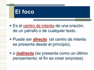 El foco
 Es el centro de interés de una oración,
de un párrafo o de cualquier texto.
 Puede ser directo (el centro de interés
se presenta desde el principio),
 o indirecto (se presenta como un último
pensamiento; el fin es crear sorpresa).
 