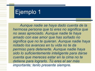 Ejemplo 1
Aunque nadie se haya dado cuenta de la
hermosa persona que tú eres no significa que
no seas apreciado. Aunque nadie te haya
amado con ese amor que has soñado no
significa que no te quieran. Aunque nadie haya
notado los avances en tu vida no te da
permiso para detenerte. Aunque nadie haya
sido lo suficientemente inteligente para darse
cuenta que mereces estar en la cima no te
detiene para lograrlo. Tú eres el ser más
importante; tenlo presente siempre.
 