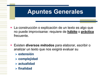 Apuntes Generales
 La construcción o explicación de un texto es algo que
no puede improvisarse: requiere de hábito o práctica
frecuente.
 Existen diversos métodos para elaborar, escribir o
analizar un texto que nos exigirá evaluar su
extensión
complejidad
actualidad
finalidad
 