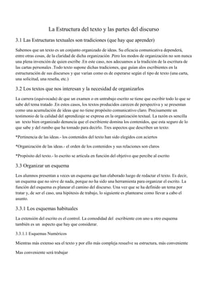 La Estructura del texto y las partes del discurso
3.1 Las Estructuras textuales son tradiciones (que hay que aprender)
Sabemos que un texto es un conjunto organizado de ideas. Su eficacia comunicativa dependerá,
entre otras cosas, de la claridad de dicha organización .Pero los modos de organización no son nunca
una plena invención de quien escribe .En este caso, nos adecuamos a la tradición de la escritura de
las cartas personales .Todo texto supone dichas tradiciones, que guían alos escribientes en la
estructuración de sus discursos y que varían como es de esperarse según el tipo de texto (una carta,
una solicitud, una reseña, etc.)

3.2 Los textos que nos interesan y la necesidad de organizarlos
La carrera (equivocada) de que un examen o en untrabajo escrito se tiene que escribir todo lo que se
sabe del tema tratado .En estos casos, los textos producidos carecen de perspectiva y se presentan
como una acumulación de ideas que no tiene propósito comunicativo claro. Precisamente un
testimonio de la calidad del aprendizaje se expresa en la organización textual. La razón es sencilla
un texto bien organizado denuncia que el escribiente domina los contenidos, que esta seguro de lo
que sabe y del rumbo que ha tomado para decirlo. Tres aspectos que describen un texto:
*Pertinencia de las ideas.- los contenidos del texto han sido elegidos con aciertos
*Organización de las ideas.- el orden de los contenidos y sus relaciones son claros
*Propósito del texto.- lo escrito se articula en función del objetivo que percibe al escrito

3.3 Organizar un esquema
Los alumnos presentan a veces un esquema que han elaborado luego de redactar el texto. Es decir,
un esquema que no sirve de nada, porque no ha sido una herramienta para organizar el escrito. La
función del esquema es planear el camino del discurso. Una vez que se ha definido un tema por
tratar y, de ser el caso, una hipótesis de trabajo, lo siguiente es plantearse como llevar a cabo el
asunto.

3.3.1 Los esquemas habituales
La extensión del escrito es el control. La comodidad del escribiente con uno u otro esquema
también es un aspecto que hay que considerar.
3.3.1.1 Esquemas Numéricos
Mientras más extenso sea el texto y por ello más compleja resuelve su estructura, más conveniente
Mas conveniente será trabajar

 